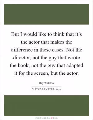 But I would like to think that it’s the actor that makes the difference in these cases. Not the director, not the guy that wrote the book, not the guy that adapted it for the screen, but the actor Picture Quote #1