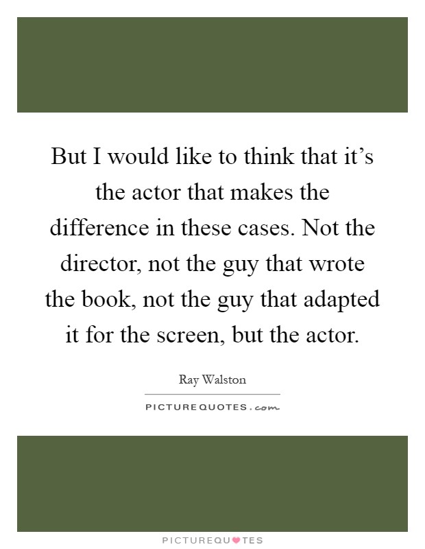 But I would like to think that it's the actor that makes the difference in these cases. Not the director, not the guy that wrote the book, not the guy that adapted it for the screen, but the actor Picture Quote #1