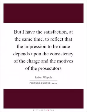 But I have the satisfaction, at the same time, to reflect that the impression to be made depends upon the consistency of the charge and the motives of the prosecutors Picture Quote #1