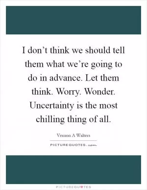I don’t think we should tell them what we’re going to do in advance. Let them think. Worry. Wonder. Uncertainty is the most chilling thing of all Picture Quote #1