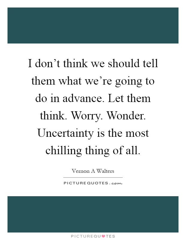 I don't think we should tell them what we're going to do in advance. Let them think. Worry. Wonder. Uncertainty is the most chilling thing of all Picture Quote #1