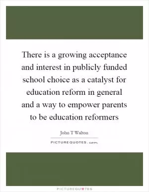 There is a growing acceptance and interest in publicly funded school choice as a catalyst for education reform in general and a way to empower parents to be education reformers Picture Quote #1