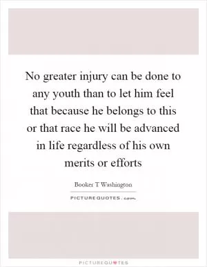 No greater injury can be done to any youth than to let him feel that because he belongs to this or that race he will be advanced in life regardless of his own merits or efforts Picture Quote #1