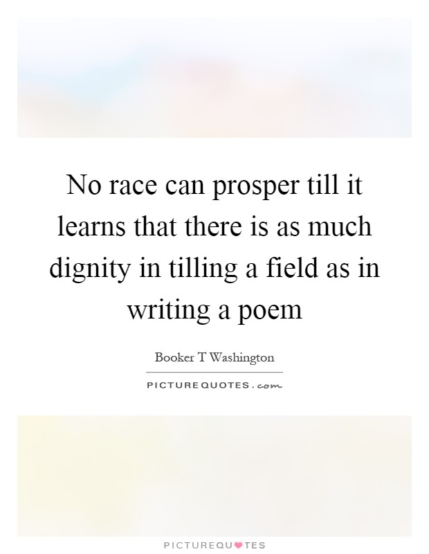 No race can prosper till it learns that there is as much dignity in tilling a field as in writing a poem Picture Quote #1