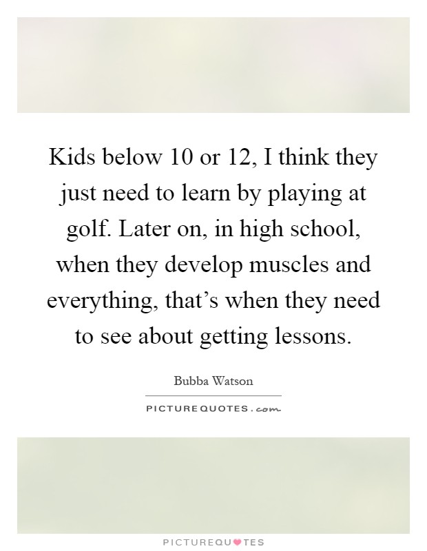 Kids below 10 or 12, I think they just need to learn by playing at golf. Later on, in high school, when they develop muscles and everything, that's when they need to see about getting lessons Picture Quote #1