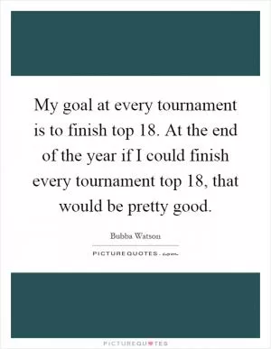 My goal at every tournament is to finish top 18. At the end of the year if I could finish every tournament top 18, that would be pretty good Picture Quote #1
