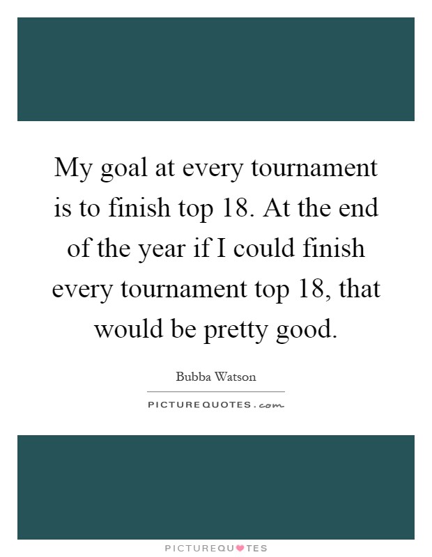My goal at every tournament is to finish top 18. At the end of the year if I could finish every tournament top 18, that would be pretty good Picture Quote #1