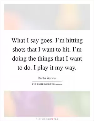 What I say goes. I’m hitting shots that I want to hit. I’m doing the things that I want to do. I play it my way Picture Quote #1