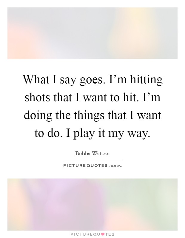 What I say goes. I'm hitting shots that I want to hit. I'm doing the things that I want to do. I play it my way Picture Quote #1
