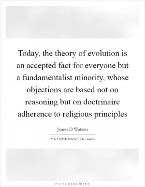 Today, the theory of evolution is an accepted fact for everyone but a fundamentalist minority, whose objections are based not on reasoning but on doctrinaire adherence to religious principles Picture Quote #1