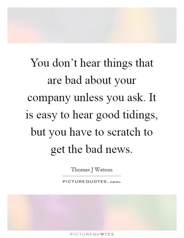 You don't hear things that are bad about your company unless you ask. It is easy to hear good tidings, but you have to scratch to get the bad news Picture Quote #1