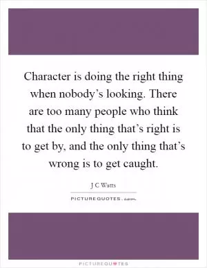 Character is doing the right thing when nobody’s looking. There are too many people who think that the only thing that’s right is to get by, and the only thing that’s wrong is to get caught Picture Quote #1