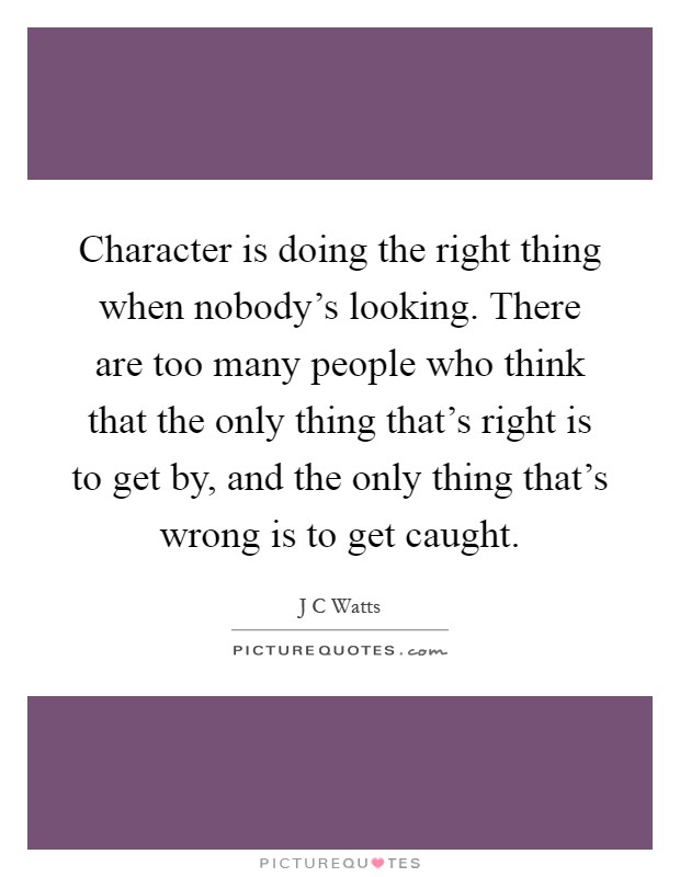 Character is doing the right thing when nobody's looking. There are too many people who think that the only thing that's right is to get by, and the only thing that's wrong is to get caught Picture Quote #1