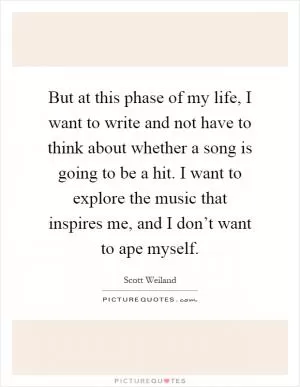 But at this phase of my life, I want to write and not have to think about whether a song is going to be a hit. I want to explore the music that inspires me, and I don’t want to ape myself Picture Quote #1