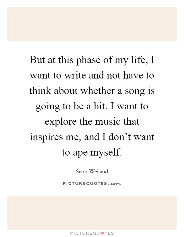 But at this phase of my life, I want to write and not have to think about whether a song is going to be a hit. I want to explore the music that inspires me, and I don't want to ape myself Picture Quote #1