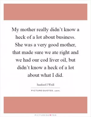 My mother really didn’t know a heck of a lot about business. She was a very good mother, that made sure we ate right and we had our cod liver oil, but didn’t know a heck of a lot about what I did Picture Quote #1