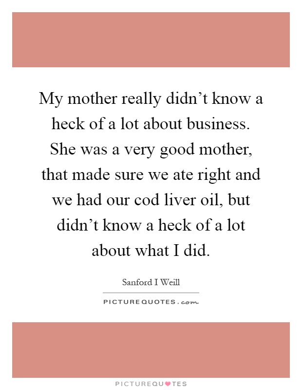 My mother really didn't know a heck of a lot about business. She was a very good mother, that made sure we ate right and we had our cod liver oil, but didn't know a heck of a lot about what I did Picture Quote #1