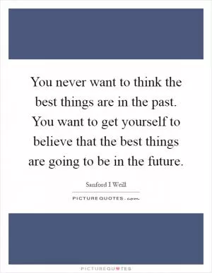 You never want to think the best things are in the past. You want to get yourself to believe that the best things are going to be in the future Picture Quote #1