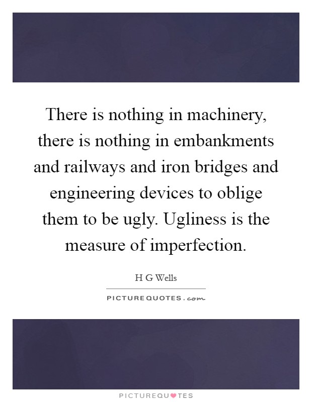 There is nothing in machinery, there is nothing in embankments and railways and iron bridges and engineering devices to oblige them to be ugly. Ugliness is the measure of imperfection Picture Quote #1