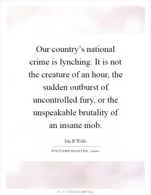 Our country’s national crime is lynching. It is not the creature of an hour, the sudden outburst of uncontrolled fury, or the unspeakable brutality of an insane mob Picture Quote #1