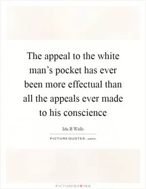 The appeal to the white man’s pocket has ever been more effectual than all the appeals ever made to his conscience Picture Quote #1