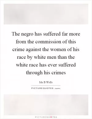 The negro has suffered far more from the commission of this crime against the women of his race by white men than the white race has ever suffered through his crimes Picture Quote #1