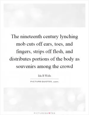 The nineteenth century lynching mob cuts off ears, toes, and fingers, strips off flesh, and distributes portions of the body as souvenirs among the crowd Picture Quote #1