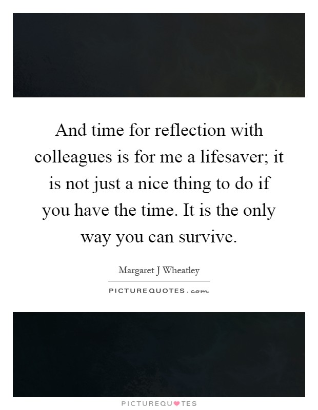 And time for reflection with colleagues is for me a lifesaver; it is not just a nice thing to do if you have the time. It is the only way you can survive Picture Quote #1