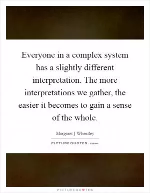 Everyone in a complex system has a slightly different interpretation. The more interpretations we gather, the easier it becomes to gain a sense of the whole Picture Quote #1