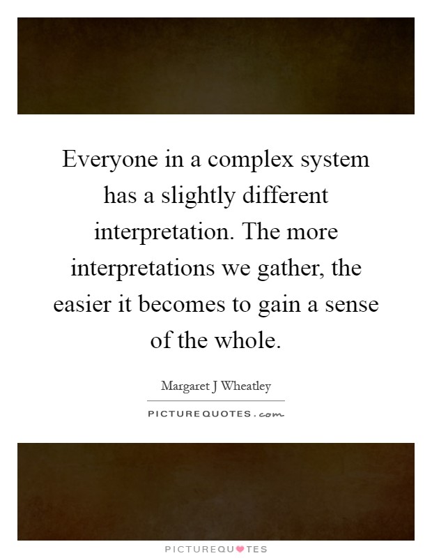 Everyone in a complex system has a slightly different interpretation. The more interpretations we gather, the easier it becomes to gain a sense of the whole Picture Quote #1