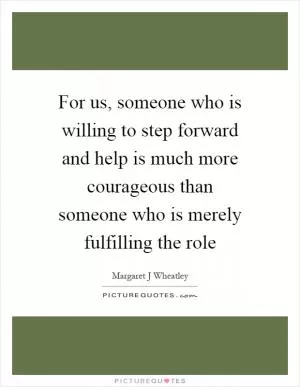 For us, someone who is willing to step forward and help is much more courageous than someone who is merely fulfilling the role Picture Quote #1