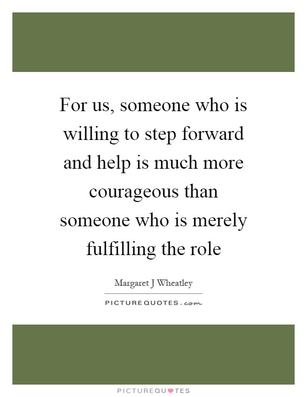 For us, someone who is willing to step forward and help is much more courageous than someone who is merely fulfilling the role Picture Quote #1