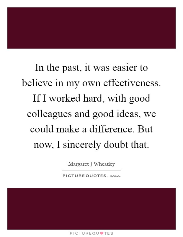 In the past, it was easier to believe in my own effectiveness. If I worked hard, with good colleagues and good ideas, we could make a difference. But now, I sincerely doubt that Picture Quote #1