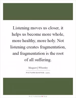 Listening moves us closer, it helps us become more whole, more healthy, more holy. Not listening creates fragmentation, and fragmentation is the root of all suffering Picture Quote #1