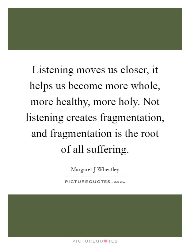 Listening moves us closer, it helps us become more whole, more healthy, more holy. Not listening creates fragmentation, and fragmentation is the root of all suffering Picture Quote #1