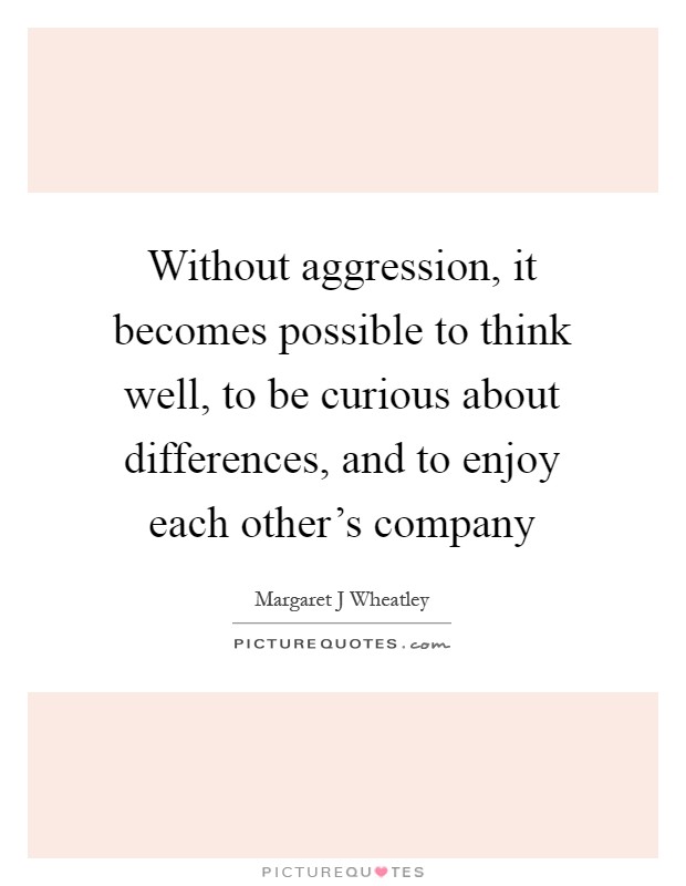 Without aggression, it becomes possible to think well, to be curious about differences, and to enjoy each other's company Picture Quote #1