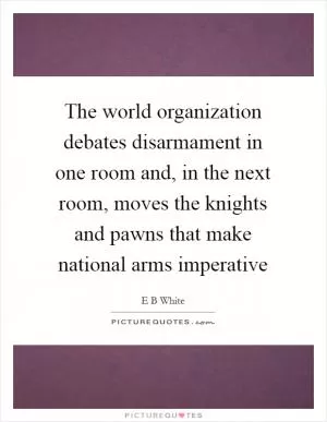 The world organization debates disarmament in one room and, in the next room, moves the knights and pawns that make national arms imperative Picture Quote #1