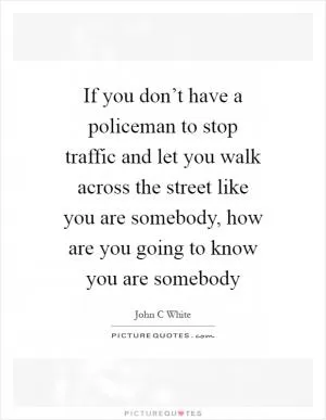 If you don’t have a policeman to stop traffic and let you walk across the street like you are somebody, how are you going to know you are somebody Picture Quote #1