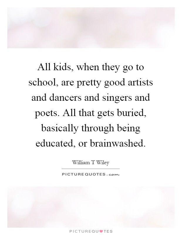 All kids, when they go to school, are pretty good artists and dancers and singers and poets. All that gets buried, basically through being educated, or brainwashed Picture Quote #1