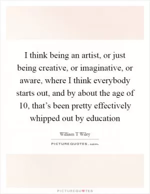I think being an artist, or just being creative, or imaginative, or aware, where I think everybody starts out, and by about the age of 10, that’s been pretty effectively whipped out by education Picture Quote #1