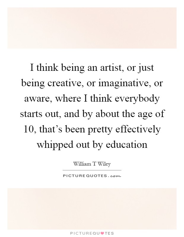 I think being an artist, or just being creative, or imaginative, or aware, where I think everybody starts out, and by about the age of 10, that's been pretty effectively whipped out by education Picture Quote #1
