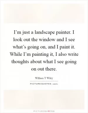I’m just a landscape painter. I look out the window and I see what’s going on, and I paint it. While I’m painting it, I also write thoughts about what I see going on out there Picture Quote #1