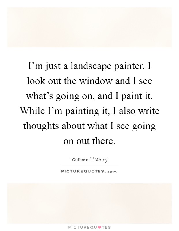 I'm just a landscape painter. I look out the window and I see what's going on, and I paint it. While I'm painting it, I also write thoughts about what I see going on out there Picture Quote #1