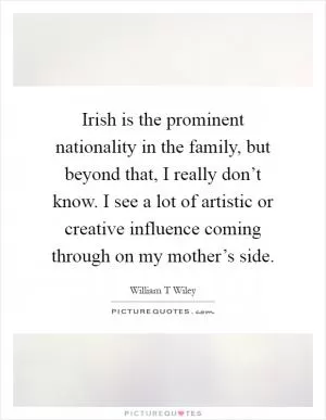 Irish is the prominent nationality in the family, but beyond that, I really don’t know. I see a lot of artistic or creative influence coming through on my mother’s side Picture Quote #1