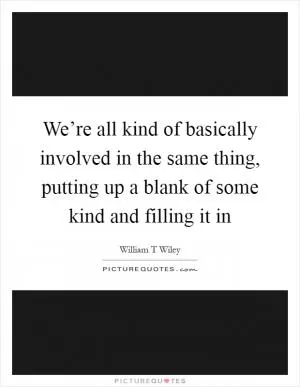 We’re all kind of basically involved in the same thing, putting up a blank of some kind and filling it in Picture Quote #1