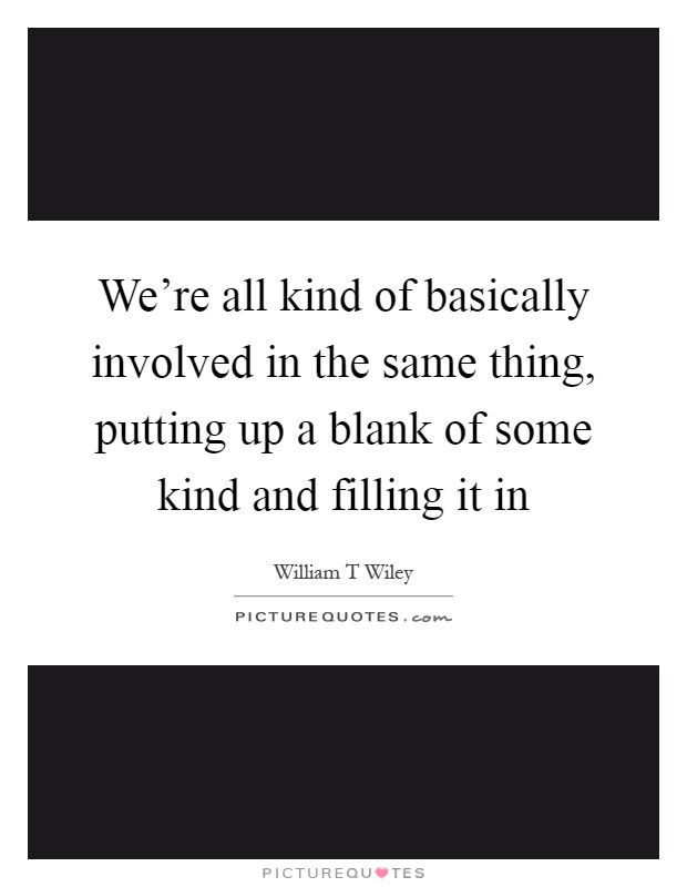 We're all kind of basically involved in the same thing, putting up a blank of some kind and filling it in Picture Quote #1