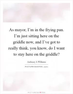 As mayor, I’m in the frying pan. I’m just sitting here on the griddle now, and I’ve got to really think, you know, do I want to stay here on the griddle? Picture Quote #1