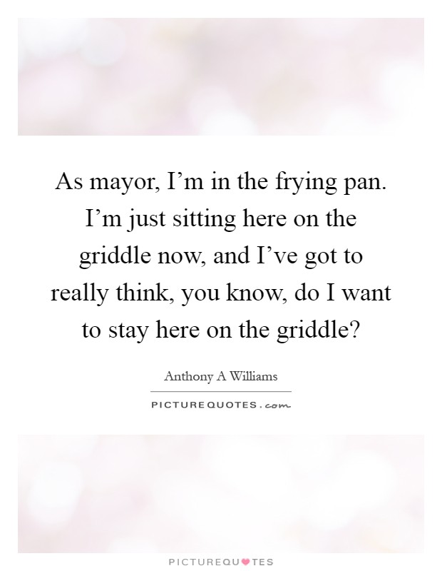 As mayor, I'm in the frying pan. I'm just sitting here on the griddle now, and I've got to really think, you know, do I want to stay here on the griddle? Picture Quote #1