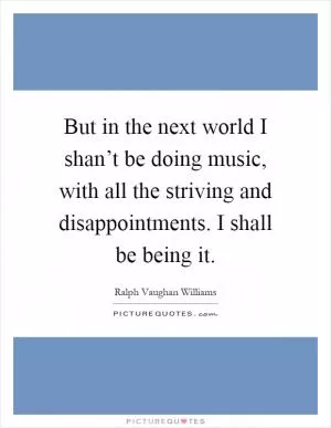 But in the next world I shan’t be doing music, with all the striving and disappointments. I shall be being it Picture Quote #1
