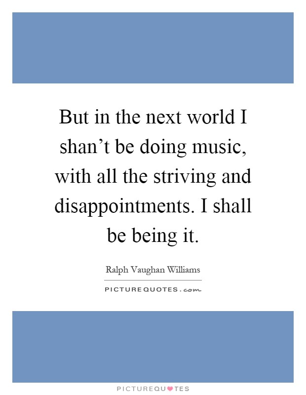 But in the next world I shan't be doing music, with all the striving and disappointments. I shall be being it Picture Quote #1
